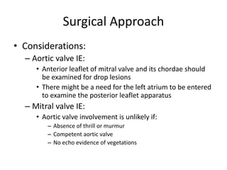 Surgical Approach 
• Considerations: 
– Aortic valve IE: 
• Anterior leaflet of mitral valve and its chordae should 
be examined for drop lesions 
• There might be a need for the left atrium to be entered 
to examine the posterior leaflet apparatus 
– Mitral valve IE: 
• Aortic valve involvement is unlikely if: 
– Absence of thrill or murmur 
– Competent aortic valve 
– No echo evidence of vegetations 
 