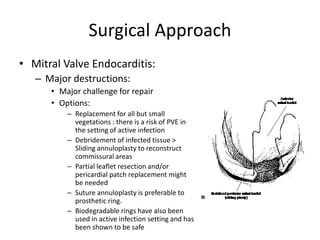 Surgical Approach 
• Mitral Valve Endocarditis: 
– Major destructions: 
• Major challenge for repair 
• Options: 
– Replacement for all but small 
vegetations : there is a risk of PVE in 
the setting of active infection 
– Debridement of infected tissue > 
Sliding annuloplasty to reconstruct 
commissural areas 
– Partial leaflet resection and/or 
pericardial patch replacement might 
be needed 
– Suture annuloplasty is preferable to 
prosthetic ring. 
– Biodegradable rings have also been 
used in active infection setting and has 
been shown to be safe 
 