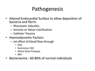 Pathogenesis 
• Altered Endocardial Surface to allow deposition of 
bacteria and fibrin: 
– Rheumatic Valvulitis 
– Annular or Valvar Calcification 
– Catheter Trauma 
• Haemodynamic Factors: 
– Jet effect of blood flow through 
• PDA 
• Restrictive VSD 
• Mitral Valve Prolapse 
• BAV 
• Bacteraemia : 60-80% of normal individuals 
 