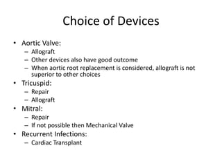 Choice of Devices 
• Aortic Valve: 
– Allograft 
– Other devices also have good outcome 
– When aortic root replacement is considered, allograft is not 
superior to other choices 
• Tricuspid: 
– Repair 
– Allograft 
• Mitral: 
– Repair 
– If not possible then Mechanical Valve 
• Recurrent Infections: 
– Cardiac Transplant 
 