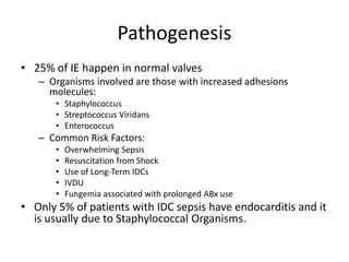 Pathogenesis 
• 25% of IE happen in normal valves 
– Organisms involved are those with increased adhesions 
molecules: 
• Staphylococcus 
• Streptococcus Viridans 
• Enterococcus 
– Common Risk Factors: 
• Overwhelming Sepsis 
• Resuscitation from Shock 
• Use of Long-Term IDCs 
• IVDU 
• Fungemia associated with prolonged ABx use 
• Only 5% of patients with IDC sepsis have endocarditis and it 
is usually due to Staphylococcal Organisms. 
 