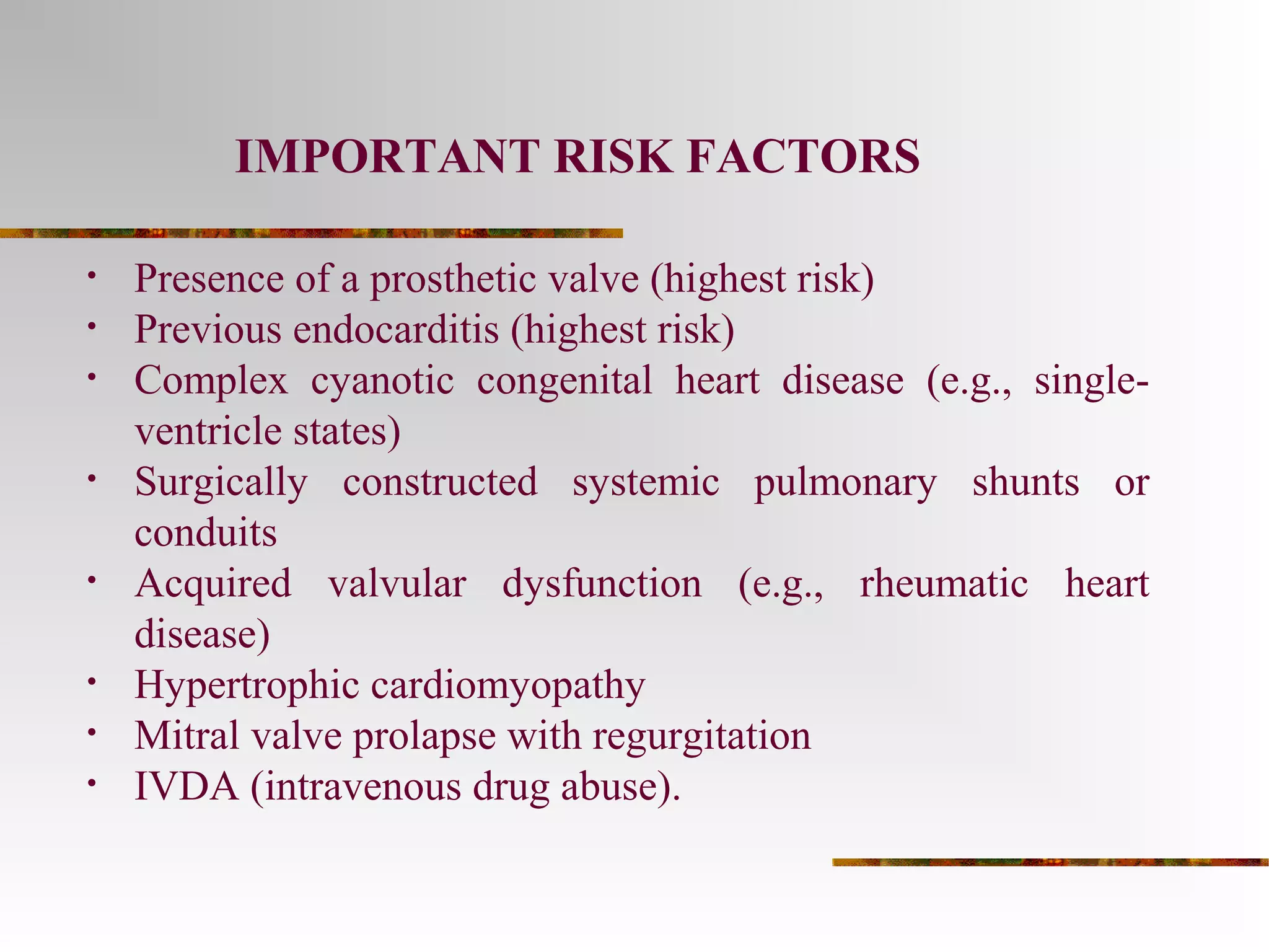 IMPORTANT RISK FACTORS 
• Presence of a prosthetic valve (highest risk) 
• Previous endocarditis (highest risk) 
• Complex cyanotic congenital heart disease (e.g., single-ventricle 
states) 
• Surgically constructed systemic pulmonary shunts or 
conduits 
• Acquired valvular dysfunction (e.g., rheumatic heart 
disease) 
• Hypertrophic cardiomyopathy 
• Mitral valve prolapse with regurgitation 
• IVDA (intravenous drug abuse). 
 