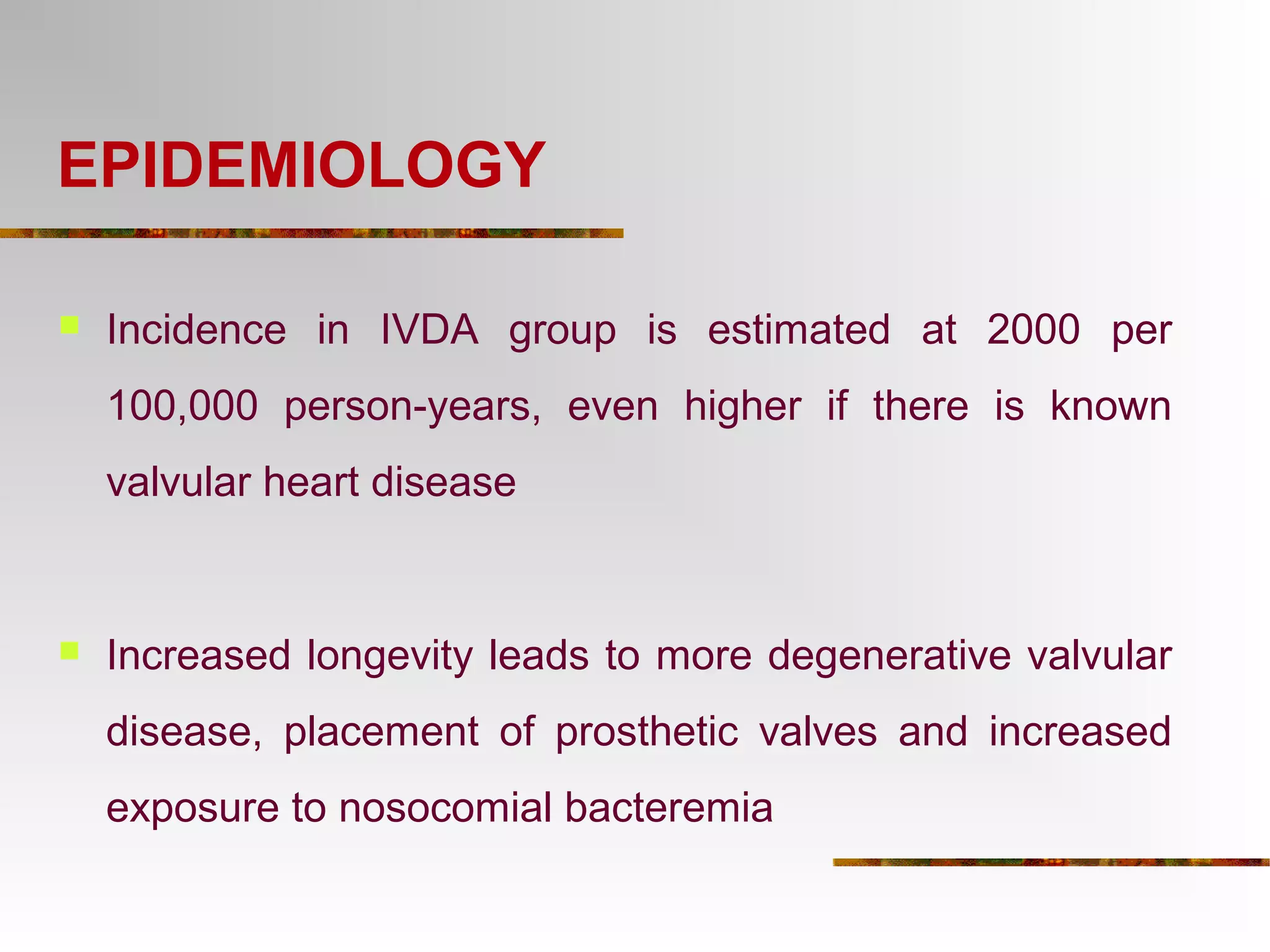 EPIDEMIOLOGY 
 Incidence in IVDA group is estimated at 2000 per 
100,000 person-years, even higher if there is known 
valvular heart disease 
 Increased longevity leads to more degenerative valvular 
disease, placement of prosthetic valves and increased 
exposure to nosocomial bacteremia 
 
