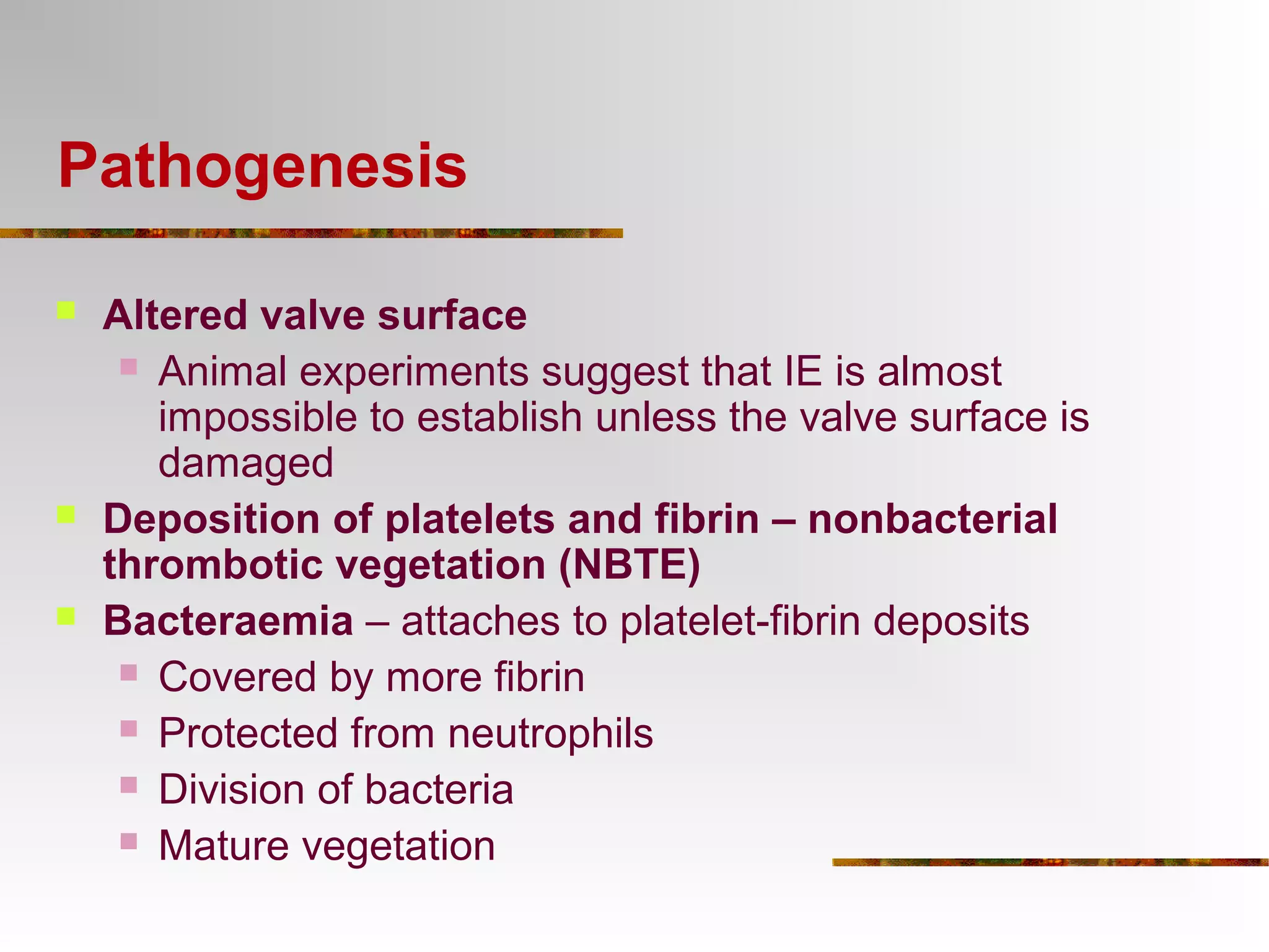 Pathogenesis 
 Altered valve surface 
 Animal experiments suggest that IE is almost 
impossible to establish unless the valve surface is 
damaged 
 Deposition of platelets and fibrin – nonbacterial 
thrombotic vegetation (NBTE) 
 Bacteraemia – attaches to platelet-fibrin deposits 
 Covered by more fibrin 
 Protected from neutrophils 
 Division of bacteria 
 Mature vegetation 
 