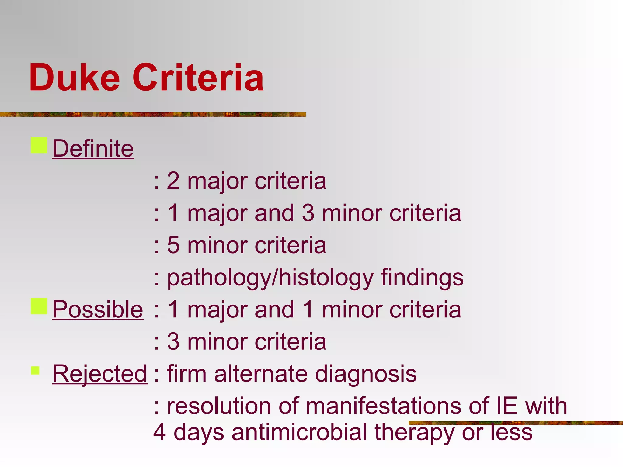 Duke Criteria 
Definite 
: 2 major criteria 
: 1 major and 3 minor criteria 
: 5 minor criteria 
: pathology/histology findings 
Possible : 1 major and 1 minor criteria 
: 3 minor criteria 
 Rejected : firm alternate diagnosis 
: resolution of manifestations of IE with 
4 days antimicrobial therapy or less 
 