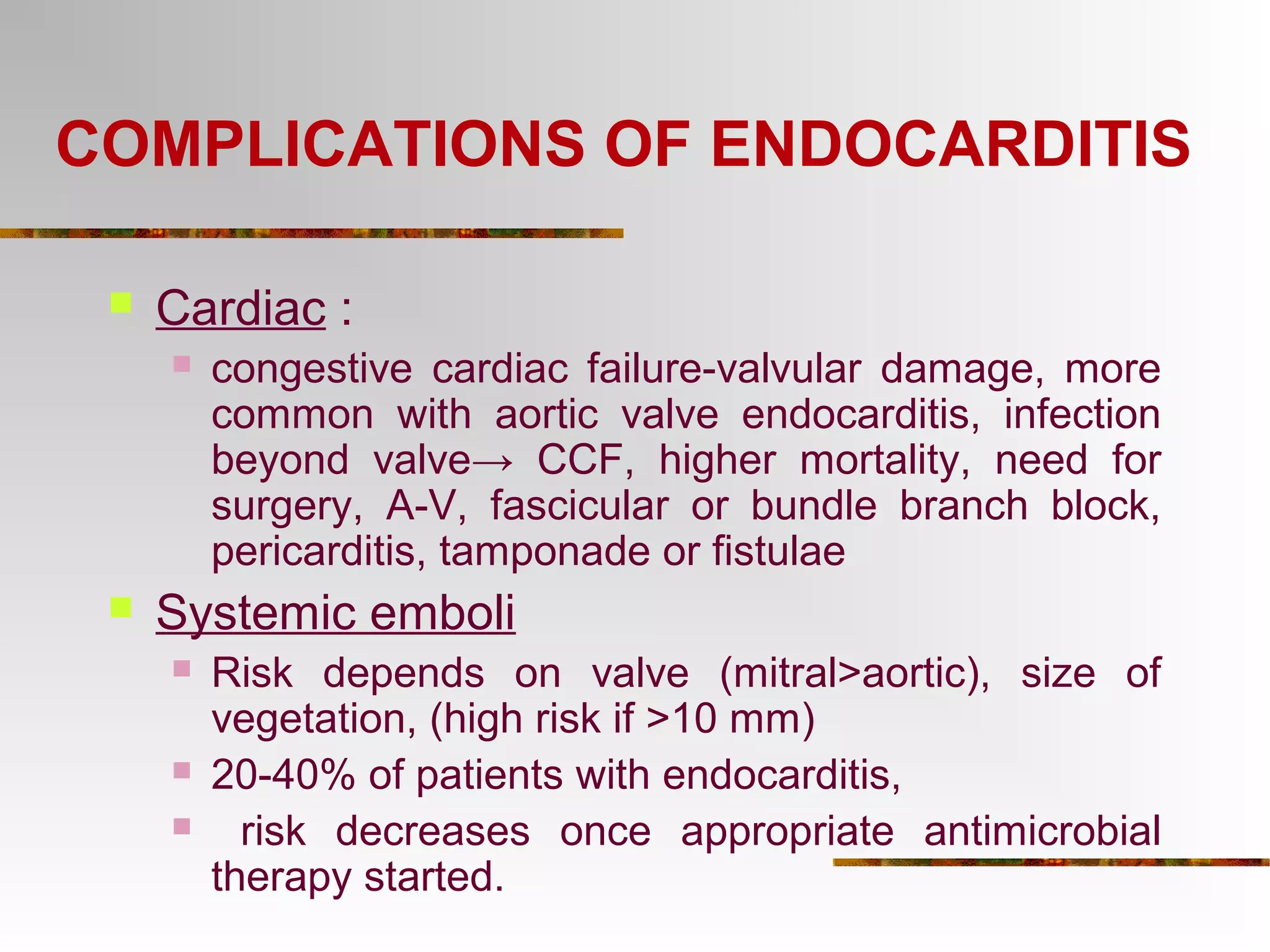 COMPLICATIONS OF ENDOCARDITIS 
 Cardiac : 
 congestive cardiac failure-valvular damage, more 
common with aortic valve endocarditis, infection 
beyond valve→ CCF, higher mortality, need for 
surgery, A-V, fascicular or bundle branch block, 
pericarditis, tamponade or fistulae 
 Systemic emboli 
 Risk depends on valve (mitral>aortic), size of 
vegetation, (high risk if >10 mm) 
 20-40% of patients with endocarditis, 
 risk decreases once appropriate antimicrobial 
therapy started. 
 