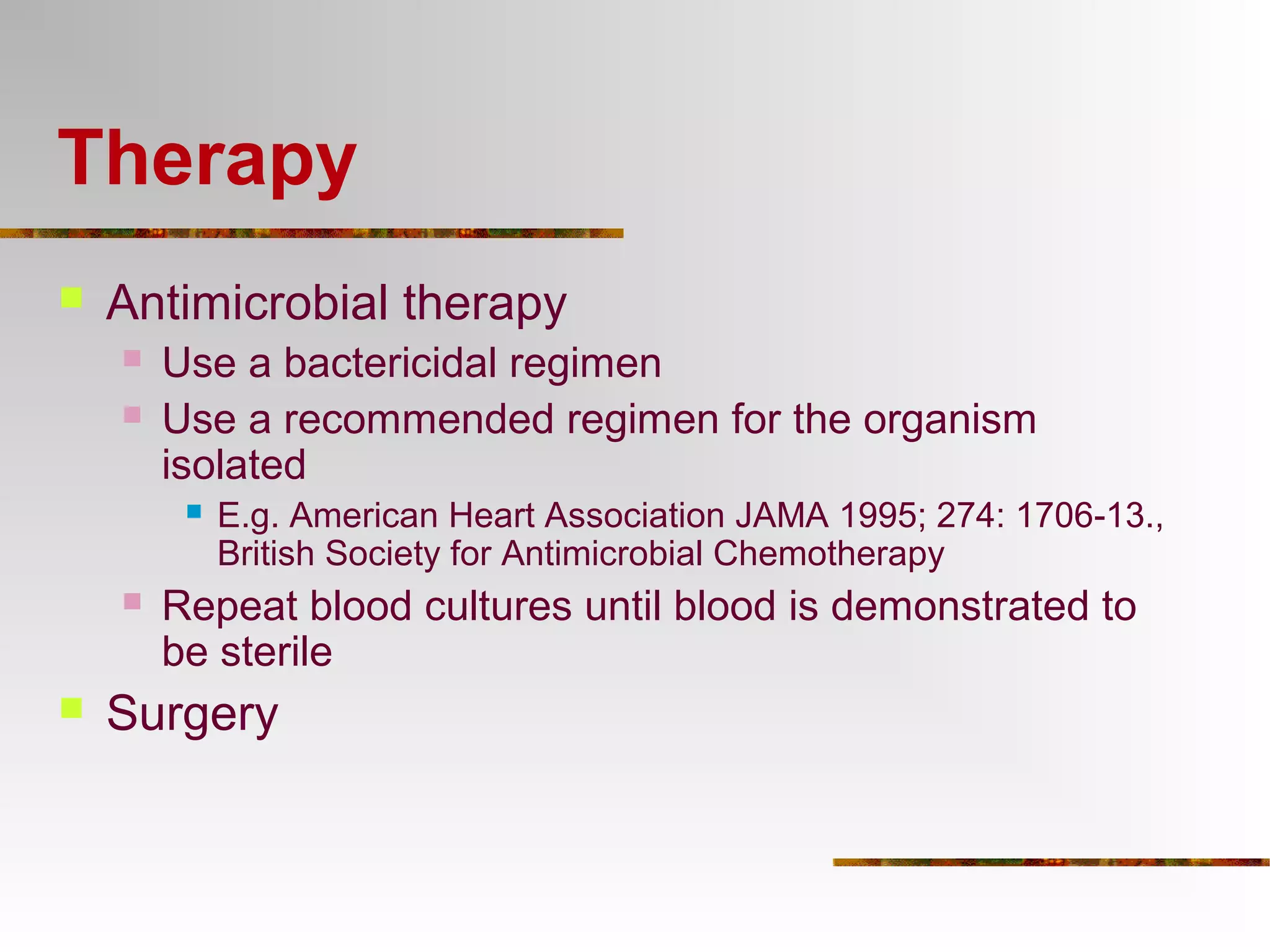 Therapy 
 Antimicrobial therapy 
 Use a bactericidal regimen 
 Use a recommended regimen for the organism 
isolated 
 E.g. American Heart Association JAMA 1995; 274: 1706-13., 
British Society for Antimicrobial Chemotherapy 
 Repeat blood cultures until blood is demonstrated to 
be sterile 
 Surgery 
 