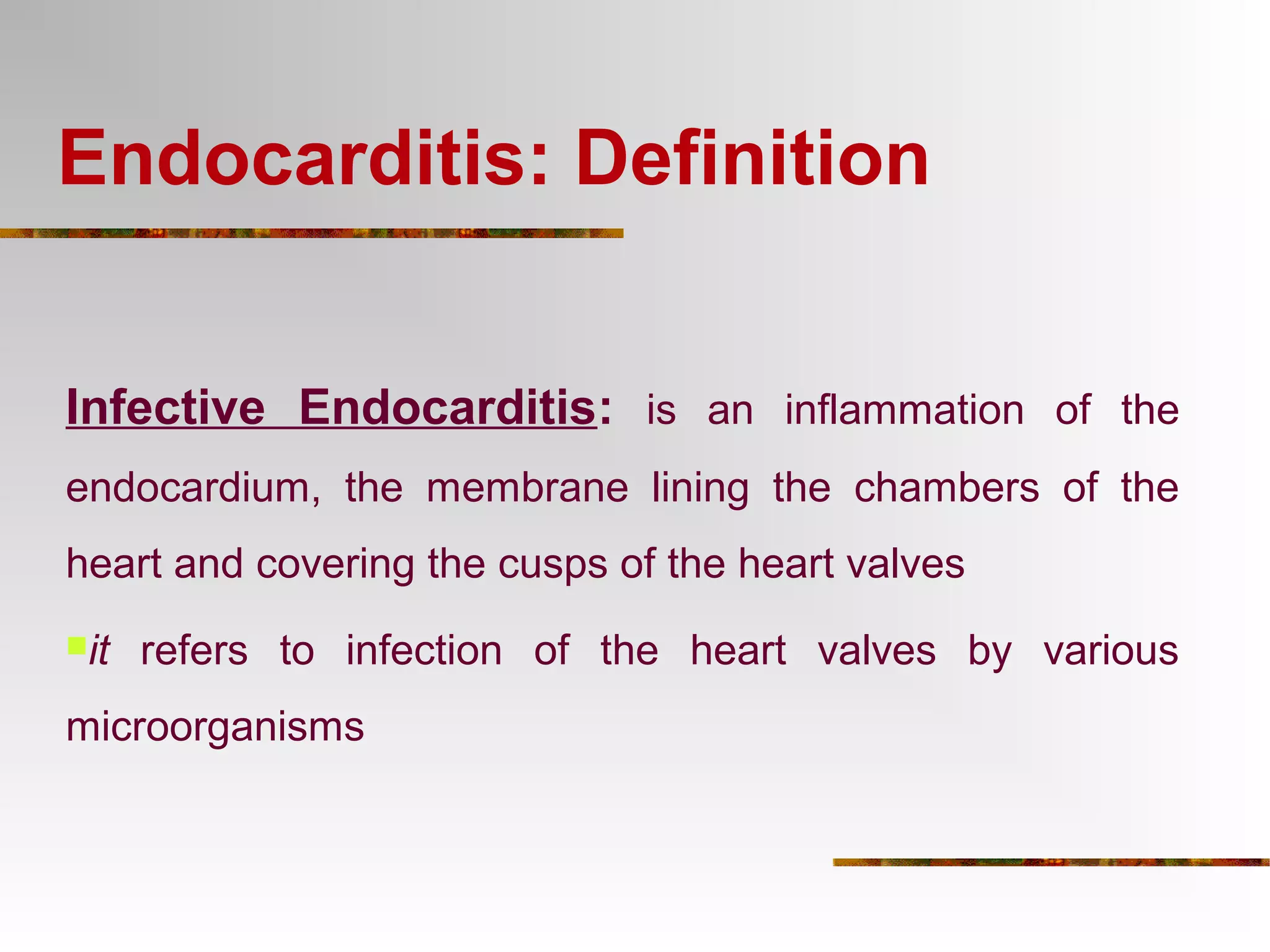 Endocarditis: Definition 
Infective Endocarditis: is an inflammation of the 
endocardium, the membrane lining the chambers of the 
heart and covering the cusps of the heart valves 
it refers to infection of the heart valves by various 
microorganisms 
 