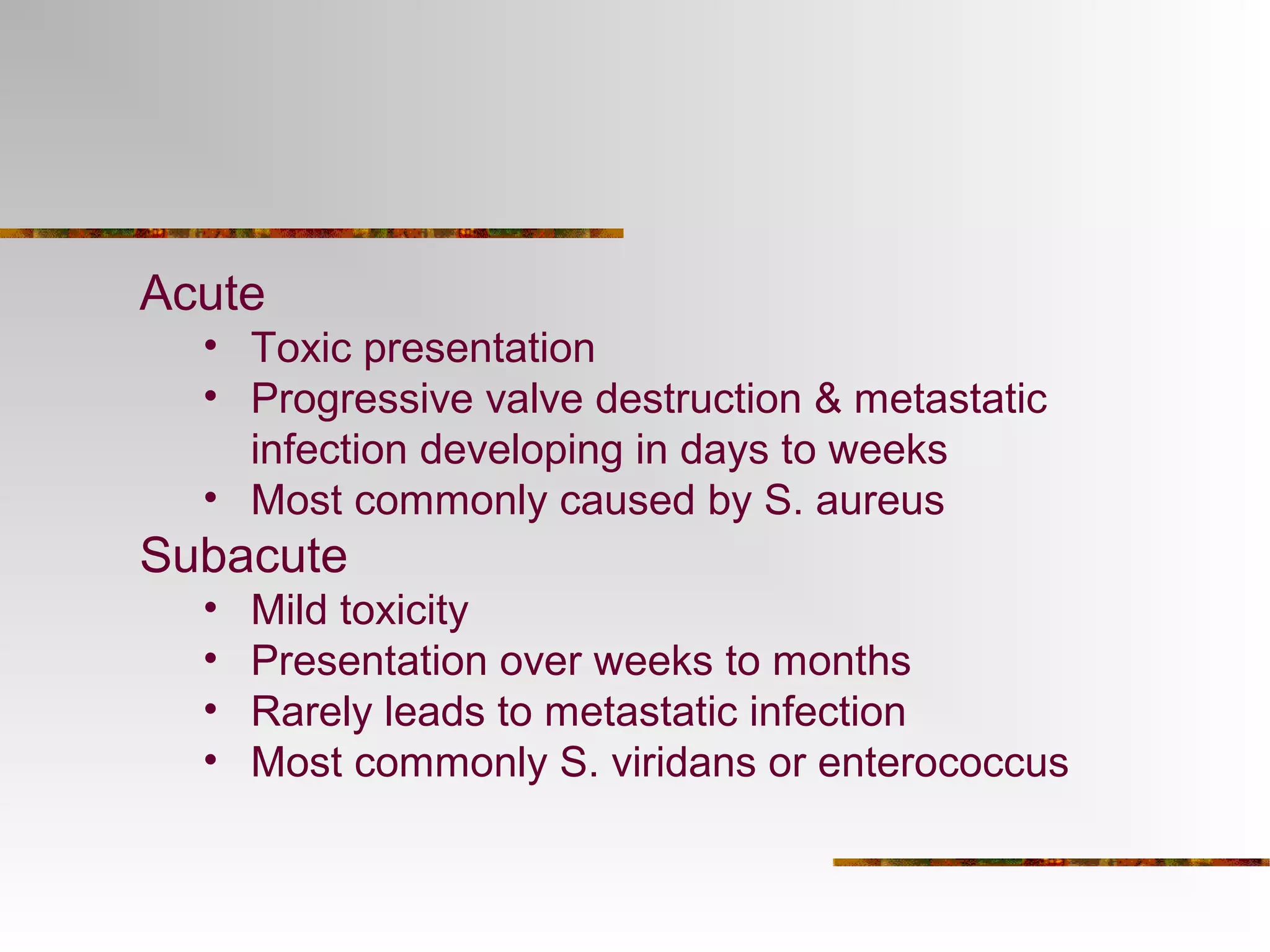Acute 
• Toxic presentation 
• Progressive valve destruction & metastatic 
infection developing in days to weeks 
• Most commonly caused by S. aureus 
Subacute 
• Mild toxicity 
• Presentation over weeks to months 
• Rarely leads to metastatic infection 
• Most commonly S. viridans or enterococcus 
 