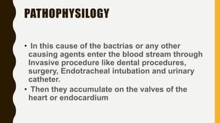 PATHOPHYSILOGY
• In this cause of the bactrias or any other
causing agents enter the blood stream through
Invasive procedure like dental procedures,
surgery, Endotracheal intubation and urinary
catheter.
• Then they accumulate on the valves of the
heart or endocardium
 