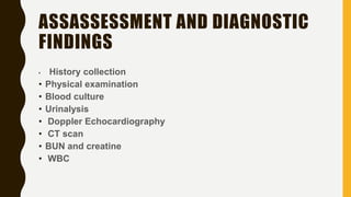 ASSASSESSMENT AND DIAGNOSTIC
FINDINGS
• History collection
• Physical examination
• Blood culture
• Urinalysis
• Doppler Echocardiography
• CT scan
• BUN and creatine
• WBC
 