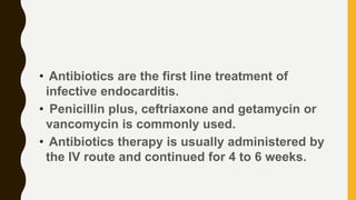 • Antibiotics are the first line treatment of
infective endocarditis.
• Penicillin plus, ceftriaxone and getamycin or
vancomycin is commonly used.
• Antibiotics therapy is usually administered by
the IV route and continued for 4 to 6 weeks.
 