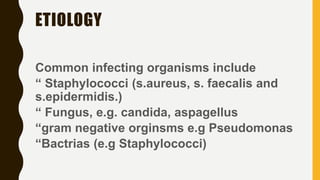 ETIOLOGY
Common infecting organisms include
“ Staphylococci (s.aureus, s. faecalis and
s.epidermidis.)
“ Fungus, e.g. candida, aspagellus
“gram negative orginsms e.g Pseudomonas
“Bactrias (e.g Staphylococci)
 