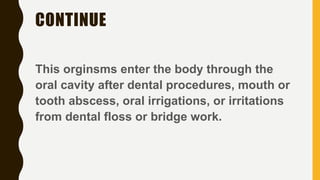 CONTINUE
This orginsms enter the body through the
oral cavity after dental procedures, mouth or
tooth abscess, oral irrigations, or irritations
from dental floss or bridge work.
 