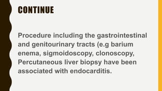 CONTINUE
Procedure including the gastrointestinal
and genitourinary tracts (e.g barium
enema, sigmoidoscopy, clonoscopy,
Percutaneous liver biopsy have been
associated with endocarditis.
 