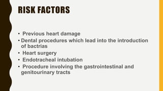 RISK FACTORS
• Previous heart damage
• Dental procedures which lead into the introduction
of bactrias
• Heart surgery
• Endotracheal intubation
• Procedure involving the gastrointestinal and
genitourinary tracts
 