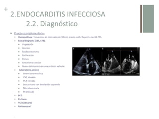 +
2.ENDOCARDITIS INFECCIOSA
2.2. Diagnóstico
 Pruebas complementarias
 Hemocultivos (3 muestras en intervalos de 30min) previo a atb. Repetir a las 48-72h.
 Ecocardiograma (ETT, ETE).
 Vegetación
 Absceso
 Seudoaneurisma
 Perforación
 Fístula
 Aneurisma valvular
 Nueva dehiscencia en una prótesis valvular.
 Laboratorio general
 Anemia normocítica
 VSG elevada
 PCR elevada
 Leucocitosis con desviación izquierda
 Microhematuria
 FR elevado
 ECG
 Rx torax
 TC multicorte
 RM cerebral
.
 