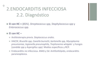 +
2.ENDOCARDITIS INFECCIOSA
2.2. Diagnóstico
 EI con HC + (85%). Streptococcus spp, Staphylococcus spp y
Enterococcus spp.
 EI con HC –
 Antibioterapia previa. Steptococcus orales.
 HACEK, Brucella spp, Coxiella burnetti, bartonella spp, Mycoplasma
pneumoniae, legionella pneumophila, Trephonema whipplei y hongos
(candida spp y Aspergillus spp). Medios específicos y RCP.
 Endocarditis no infecciosa. ANAS y Sd. Antifosfolípido, endocarditis
paraneoplásica.
 