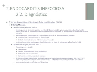 +
2.ENDOCARDITIS INFECCIOSA
2.2. Diagnóstico
 Criterios diagnósticos. Criterios de Duke modificados. (S80%).
 Criterios Mayores.
 Hemocultivos positivos para EI
 Microorganismos típicos compatibles con EI en 2HC separados (Streptococcus viridans, S. gallolyticus (S.
bovis), grupo HACEK, Staphylococcus aureus o enterococos adquiridos en la comunidad en ausencia de un foco
primario)
 Microorganismos compatibles con EI obtenidos a partir de HC persistentemente positivos
 Al menos 2 HC + de muestras con un intervalo >12h
 En 3 o la mayoría de al menos 4HC separados (al menos 1h)
 Un único hemocultivo positivo para Coxiella burnetii o un título de anticuerpos IgG de fase I > 1:800
 Pruebas de imagen positivas para EI
 Ecocardiograma + para EI
 Vegetaciones
 Absceso, seudoaneurisma, fístula intracardíaca
 Perforación valvular o aneurisma
 Dehiscencia parcial nueva o válvula protésica
 Actividad anómala alrededor del lugar de implante de la válvula protésica detectada por 18F-FDG PET/TC
(solo si la prótesis lleva implantada más de 3 meses) o SPECT/TC con leucocitos marcados con isótopos
 Lesiones parivalvulares definidas por TC cardiaca
 