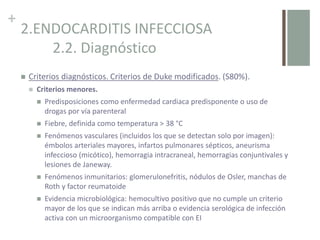 +
2.ENDOCARDITIS INFECCIOSA
2.2. Diagnóstico
 Criterios diagnósticos. Criterios de Duke modificados. (S80%).
 Criterios menores.
 Predisposiciones como enfermedad cardiaca predisponente o uso de
drogas por vía parenteral
 Fiebre, definida como temperatura > 38 °C
 Fenómenos vasculares (incluidos los que se detectan solo por imagen):
émbolos arteriales mayores, infartos pulmonares sépticos, aneurisma
infeccioso (micótico), hemorragia intracraneal, hemorragias conjuntivales y
lesiones de Janeway.
 Fenómenos inmunitarios: glomerulonefritis, nódulos de Osler, manchas de
Roth y factor reumatoide
 Evidencia microbiológica: hemocultivo positivo que no cumple un criterio
mayor de los que se indican más arriba o evidencia serológica de infección
activa con un microorganismo compatible con EI
 