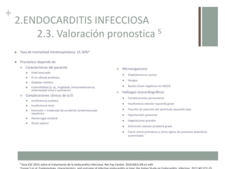 +
2.ENDOCARDITIS INFECCIOSA
2.3. Valoración pronostica 5
 Tasa de mortalidad intrahospitalaria: 15-30%6
 Pronóstico depende de:
 Características del paciente
 Edad avanzada
 EI en válvula protésica
 Diabetes mellitus
 Comorbilidad (p. ej., fragilidad, inmunodeficiencia,
enfermedad renal o pulmonar)
 Complicaciones clínicas de la EI
 Insuficiencia cardiaca
 Insuficiencia renal
 Extensión > moderada de accidente cerebrovascular
isquémico
 Hemorragia cerebral
 Shock séptico
5 Guía ESC 2015 sobre el tratamiento de la endocarditis infecciosa. Rev Esp Cardiol. 2016;69(1):69.e1-e49
6
 Microorganismo
 Staphylococcus aureus
 Hongos
 Bacilos Gram negativos no HACEK
 Hallazgos ecocardiográficos
 Complicaciones perianulares
 Insuficiencia valvular izquierda grave
 Fracción de eyección del ventrículo izquierdo baja
 Hipertensión pulmonar
 Vegetaciones grandes
 Disfunción valvular protésica grave
 Cierre mitral prematuro y otros signos de presiones diastólicas
aumentadas
 
