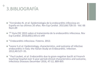 +
3.BIBLIOGRAFÍA
 1 Fernández-N. et al. Epidemiología de la endocarditis infecciosa en
España en los últimos 20 años. Rev Esp Cardiol. 2013;66:728-33 - Vol. 66
Núm.09
 235 Guía ESC 2015 sobre el tratamiento de la endocarditis infecciosa. Rev
Esp Cardiol. 2016;69(1):69.e1-e49
 4 Endocarditis infecciosa. Fisterra. 2012.
 6Leone S et al. Epidemiology, characteristics, and outcome of infective
endocarditis in Italy: the Italian Study on Endocarditis. Infection.
2012;40:527–35.
 7 Paul Loubet, et al. Endocarditis due to gram-negative bacilli at Freanch
teaching hospital over 6-year period:clinical characteristics and outcome,
Infectious Diseases December 2016, 47:12, 889-895
 