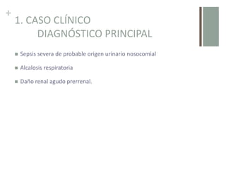 +
1. CASO CLÍNICO
DIAGNÓSTICO PRINCIPAL
 Sepsis severa de probable origen urinario nosocomial
 Alcalosis respiratoria
 Daño renal agudo prerrenal.
 