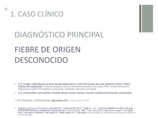 +
1. CASO CLÍNICO
 ECO ABD: sin alteraciones
 TC ABD: Riñones sin complicaciones agudas. Elevación hemidiafragma izquierdo. Leve esplenomegalia de
14.3cm.Pequeña cantidad de líquido libre intraperitoneal. Pequeño derrame pleural bilateral. Edema tejido
celular subcutáneo
-> AMOXICLAVULÁNICO -> pico febril -> CEFOTAXIMA
 ETT: Imagen redondeada en base de densidad cálcica a nivel de la base del velo posterior mitral. Podría
tratarse de vegetación. Prótesis biológica aórtica normofuncionante y con velos finos. VI con HVI severa.
Hipociensia septal. FEVI global conservada. Cavidades derechas normales.
 ETE: Endocarditis mitroaórtica. Posible abceso anular aórtico. Función sistólica biventricular conservada.
-> CEFTRIAXONA + GENTAMICINA (ajustada a FG) -> IQ cardíaca HUSE
 Analítica 16/12: HEMOGRAMA: LEUCOCITOS * 13,60 x10^9/L (N % * 78,80 %, L % * 10,90 %), ANEMIA N-N (Hb* 9,45 g/dl,
VCM y HCM normales), PLAQUETAS* 82,50 x10^9/L.,COAGULACION: INR * 1,56, BIOQUIMICA: Glucosa en sangre * 115 mg/dl,
Urea * 96 mg/dl, Creatinina* 1,80 mg/dl, Cl * 98,00 mEq/l, Ca * 7,30 mg/dl, resto de IONES sin alteraciones, parametros hepáticos
sin alteraciones.
DIAGNÓSTICO PRINCIPAL
FIEBRE DE ORIGEN
DESCONOCIDO
 