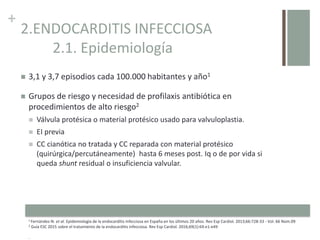 +
2.ENDOCARDITIS INFECCIOSA
2.1. Epidemiología
 3,1 y 3,7 episodios cada 100.000 habitantes y año1
 Grupos de riesgo y necesidad de profilaxis antibiótica en
procedimientos de alto riesgo2
 Válvula protésica o material protésico usado para valvuloplastia.
 EI previa
 CC cianótica no tratada y CC reparada con material protésico
(quirúrgica/percutáneamente) hasta 6 meses post. Iq o de por vida si
queda shunt residual o insuficiencia valvular.
1 Fernández-N. et al. Epidemiología de la endocarditis infecciosa en España en los últimos 20 años. Rev Esp Cardiol. 2013;66:728-33 - Vol. 66 Núm.09
2 Guía ESC 2015 sobre el tratamiento de la endocarditis infecciosa. Rev Esp Cardiol. 2016;69(1):69.e1-e49
.
 