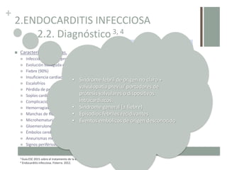 +
2.ENDOCARDITIS INFECCIOSA
2.2. Diagnóstico3, 4
 Características clínicas.
 Infección aguda de progresión rápida.
 Evolución subaguda o crónica.
 Fiebre (90%)
 Insuficiencia cardíaca
 Escalofríos
 Pérdida de peso
 Soplos cardíacos (85%)
 Complicaciones embólicas (25%)
 Hemorragias en astilla
 Manchas de Roth
 Microhematuria
 Gloemerulonefritis.
 Émbolos cerebrales, pulmonares o esplénicos (30%)
 Aneurismas micóticos (2-5%)
 Signos periféricos (infreq.)
3 Guía ESC 2015 sobre el tratamiento de la endocarditis infecciosa. Rev Esp Cardiol. 2016;69(1):69.e1-e49.
4 Endocarditis infecciosa. Fisterra. 2012.
• Síndrome febril de origen no claro +
valvulopatia previa/ portadores de
prótesis valvulares o dispositivos
intracardiacos.
• Síndrome general (± fiebre)
• Episodios febriles recidivantes
• Eventos embólicos de origen desconocido
 