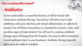 Howisendocarditistreated?
• Antibiotics
• If your endocarditis is caused by bacteria, it will be treated with
intravenous antibiotic therapy. Your doctor will advise you to take
antibiotics until your infection and related inflammation are effectively
treated. You will likely receive these in a hospital for at least a week, until
you show signs of improvement. You will need to continue antibiotic
therapy upon discharge from the hospital. You may be able to transition
to oral antibiotics later in your treatment. Antibiotic therapy typically
takes up to six weeks to complete.
 