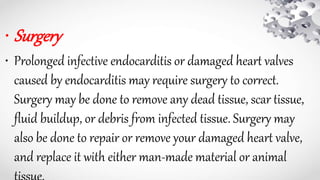 • Surgery
• Prolonged infective endocarditis or damaged heart valves
caused by endocarditis may require surgery to correct.
Surgery may be done to remove any dead tissue, scar tissue,
fluid buildup, or debris from infected tissue. Surgery may
also be done to repair or remove your damaged heart valve,
and replace it with either man-made material or animal
 