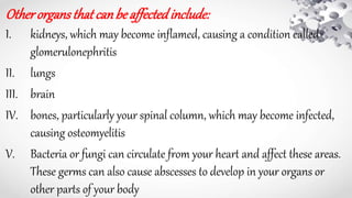 Otherorgansthatcanbeaffectedinclude:
I. kidneys, which may become inflamed, causing a condition called
glomerulonephritis
II. lungs
III. brain
IV. bones, particularly your spinal column, which may become infected,
causing osteomyelitis
V. Bacteria or fungi can circulate from your heart and affect these areas.
These germs can also cause abscesses to develop in your organs or
other parts of your body
 