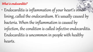 What is endocarditis?
• Endocarditis is inflammation of your heart’s inner
lining, called the endocardium. It’s usually caused by
bacteria. When the inflammation is caused by
infection, the condition is called infective endocarditis.
Endocarditis is uncommon in people with healthy
hearts.
 