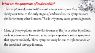 What arethesymptomsof endocarditis?
• The symptoms of endocarditis aren’t always severe, and they may develop
slowly over time. In the early stages of endocarditis, the symptoms are
similar to many other illnesses. This is why many cases go undiagnosed.
• Many of the symptoms are similar to cases of the flu or other infections,
such as pneumonia. However, some people experience severe symptoms
that appear suddenly. These symptoms may be due to inflammation or
the associated damage it causes.
 