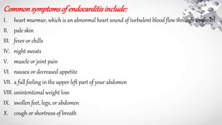 Commonsymptomsof endocarditisinclude:
I. heart murmur, which is an abnormal heart sound of turbulent blood flow through the heart
II. pale skin
III. fever or chills
IV. night sweats
V. muscle or joint pain
VI. nausea or decreased appetite
VII. a full feeling in the upper left part of your abdomen
VIII. unintentional weight loss
IX. swollen feet, legs, or abdomen
X. cough or shortness of breath
 