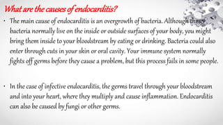 What arethecausesof endocarditis?
• The main cause of endocarditis is an overgrowth of bacteria. Although these
bacteria normally live on the inside or outside surfaces of your body, you might
bring them inside to your bloodstream by eating or drinking. Bacteria could also
enter through cuts in your skin or oral cavity. Your immune system normally
fights off germs before they cause a problem, but this process fails in some people.
• In the case of infective endocarditis, the germs travel through your bloodstream
and into your heart, where they multiply and cause inflammation. Endocarditis
can also be caused by fungi or other germs.
 