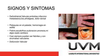 SIGNOS Y SINTOMAS
• DañoArterial,Valvular,embolias,infeccion
metastasica,tos,artralgeas, dolor dorsal
• Petequias en el paladar, hemorragia en
astilla
• Fiebre,escalofrios,sudoracion,anorexia,mi
algia soplo cardiaco
• Casi siempre pueden ser febriles y con
anomalias valvulares
• Disfunción Valvular
 