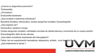 ¿Cual es su diagnostico presuntivo?
*Endocarditis
¿Pronostico?
Endocarditis bacteriana
¿Que pruebas o exámenes solicitarías?
Biometría hemática, Hemocultivo, Conteo sanguíneo completo, Ecocardiografía
¿Que esperas ver?
Hemocultivo: bacteria o hongo.
Conteo sanguíneo completo: cantidades normales de células blancas y incremento de un cuerpo extraño.
Ecocardiografía: daño de las válvulas.
¿Que datos consideras importantes del interrogatorio?
Fiebre, tos con expectoración hemoptoica, tabaquismo, embolo, virus hepatitis B y C.
¿Qué tratamiento le darías ?
 