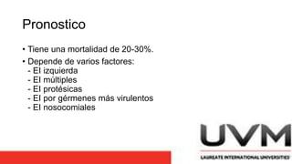 Pronostico
• Tiene una mortalidad de 20-30%.
• Depende de varios factores:
- EI izquierda
- EI múltiples
- EI protésicas
- EI por gérmenes más virulentos
- EI nosocomiales
 