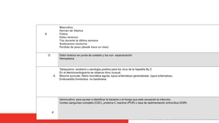 S
Masculino
Hernán de 34años
Fiebre
Dolor torácico
Tós durante la última semana
Sudoracion nocturna
Perdida de peso (desde hace un mes)
O Dolor torácico en punta de costado y tos con expectoración
Hemoptoica
A
Tabaquismo ,enolismo y serología positiva para los virus de la hepatitis By C
En el electrocardiograma se observa ritmo inusual.
Mixoma auricular, fiebre reumática aguda, lupus eritematozo generalizado ,lupus eritematoso,
Endocarditis trombotica no bacteriana.
P
Hemocultivo: para ayudar a identificar la bacteria o el hongo que está causando la infección.
Conteo sanguíneo completo (CSC), proteína C reactiva (PCR) o tasa de sedimentación eritrocítica (ESR)
 