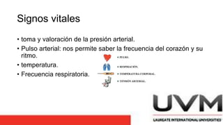 Signos vitales
• toma y valoración de la presión arterial.
• Pulso arterial: nos permite saber la frecuencia del corazón y su
ritmo.
• temperatura.
• Frecuencia respiratoria.
 