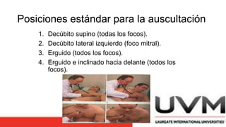 Posiciones estándar para la auscultación
1. Decúbito supino (todas los focos).
2. Decúbito lateral izquierdo (foco mitral).
3. Erguido (todos los focos).
4. Erguido e inclinado hacia delante (todos los
focos).
 
