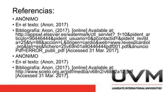 Referencias:
• ANÓNIMO
• En el texto: (Anon, 2017)
• Bibliografía: Anon, (2017). [online] Available at:
http://appswl.elsevier.es/watermark/ctl_servlet?_f=10&pident_ar
ticulo=90446444&pident_usuario=0&pcontactid=&pident_revist
a=25&ty=98&accion=L&origen=cardio&web=www.revespcardiol
.org&lan=es&fichero=25v69n01a90446444pdf001.pdf&anuncio
Pdf=ERROR_publi_pdf [Accessed 31 Mar. 2017].
• ANÓNIMO
• En el texto: (Anon, 2017)
• Bibliografía: Anon, (2017). [online] Available at:
http://www.scielo.org.ar/pdf/medba/v68n2/v68n2a12.pdf
[Accessed 31 Mar. 2017].
 