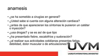anamesis
• ¿se ha sometido a cirugías en general?
• ¿Usted sabe si cuenta con alguna alteración cardiaca?
• ¿antes de que aparecieran los síntomas le pusieron un catéter
o inyección?
• ¿usa drogas? y se es así de que tipo
• ¿ha presentado fiebre, escalofríos y sudoración?
• ¿al realizar sus actividades cotidianas presentas fatiga,
debilidad, dolor muscular o de articulaciones?
 