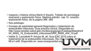 • inspecio y historia clinica Marrk H Swartz. Tratado de semiología
anamesis y exploración física. Séptima edición. cap 12. corazón,
exploración física, de la pagina 366 -385
• fisio patologia :
• Consejo de salubridad general.Diagnostico y tratamiento de
endocarditis infecciosa. Guia practica clínica. Disponible en:
http://www.cenetec.salud.gob.mx/descargas/gpc/CatalogoMaestro/4
04_IMSS_10_Endocarditis_Infecciosa/GRR_IMSS_404_10.pdf
• Habib G, Lancellotti P, Antues M, all. Guia ESC 2015 sobre el
tratamiento de la endocarditis infecciosas. Rev Esp Cardiol. 2016:
69.e1-e49. Disponible en: www.revespcardiol.org
 