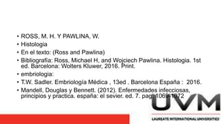 • ROSS, M. H. Y PAWLINA, W.
• Histologia
• En el texto: (Ross and Pawlina)
• Bibliografía: Ross, Michael H, and Wojciech Pawlina. Histologia. 1st
ed. Barcelona: Wolters Kluwer, 2016. Print.
• embriologia:
• T.W. Sadler. Embriología Médica , 13ed . Barcelona España : 2016.
• Mandell, Douglas y Bennett. (2012). Enfermedades infecciosas,
principios y practica. españa: el sevier. ed. 7. pag. 1069-1072
 