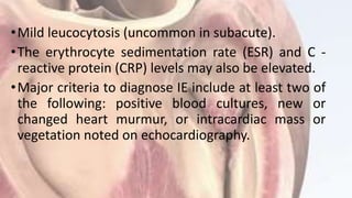 •Mild leucocytosis (uncommon in subacute).
•The erythrocyte sedimentation rate (ESR) and C -
reactive protein (CRP) levels may also be elevated.
•Major criteria to diagnose IE include at least two of
the following: positive blood cultures, new or
changed heart murmur, or intracardiac mass or
vegetation noted on echocardiography.
 