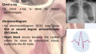 Chest x-ray
• A chest x-ray is done to detect
cardiomegaly.
Electrocardiogram
• An electrocardiogram (ECG) may show
first or second degree atrioventricular
(AV) block.
• Heart block occurs because the cardiac
valves lie close to conductive tissue,
especially the AV node.
 