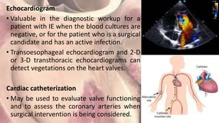Echocardiogram
• Valuable in the diagnostic workup for a
patient with IE when the blood cultures are
negative, or for the patient who is a surgical
candidate and has an active infection.
• Transoesophageal echocardiogram and 2-D
or 3-D transthoracic echocardiograms can
detect vegetations on the heart valves.
Cardiac catheterization
• May be used to evaluate valve functioning
and to assess the coronary arteries when
surgical intervention is being considered.
 